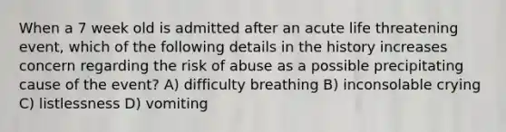 When a 7 week old is admitted after an acute life threatening event, which of the following details in the history increases concern regarding the risk of abuse as a possible precipitating cause of the event? A) difficulty breathing B) inconsolable crying C) listlessness D) vomiting