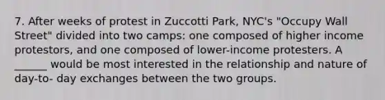 7. After weeks of protest in Zuccotti Park, NYC's "Occupy Wall Street" divided into two camps: one composed of higher income protestors, and one composed of lower-income protesters. A ______ would be most interested in the relationship and nature of day-to- day exchanges between the two groups.