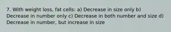 7. With weight loss, fat cells: a) Decrease in size only b) Decrease in number only c) Decrease in both number and size d) Decrease in number, but increase in size