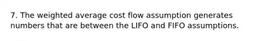 7. The weighted average cost flow assumption generates numbers that are between the LIFO and FIFO assumptions.