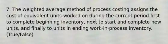 7. The <a href='https://www.questionai.com/knowledge/koL1NUNNcJ-weighted-average' class='anchor-knowledge'>weighted average</a> method of process costing assigns the cost of equivalent units worked on during the current period first to complete beginning inventory, next to start and complete new units, and finally to units in ending work-in-process inventory. (True/False)