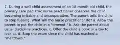 7. During a well child assessment of an 18-month-old child, the primary care pediatric nurse practitioner observes the child becoming irritable and uncooperative. The parent tells the child to stop fussing. What will the nurse practitioner do? a. Allow the parent to put the child in a "timeout." b. Ask the parent about usual discipline practices. c. Offer the child a book or a toy to look at. d. Stop the exam since the child has reached a "meltdown."