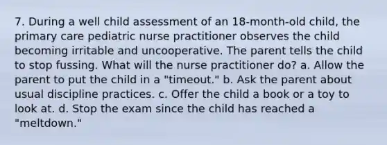 7. During a well child assessment of an 18-month-old child, the primary care pediatric nurse practitioner observes the child becoming irritable and uncooperative. The parent tells the child to stop fussing. What will the nurse practitioner do? a. Allow the parent to put the child in a "timeout." b. Ask the parent about usual discipline practices. c. Offer the child a book or a toy to look at. d. Stop the exam since the child has reached a "meltdown."