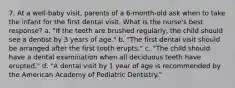 7. At a well-baby visit, parents of a 6-month-old ask when to take the infant for the first dental visit. What is the nurse's best response? a. "If the teeth are brushed regularly, the child should see a dentist by 3 years of age." b. "The first dental visit should be arranged after the first tooth erupts." c. "The child should have a dental examination when all deciduous teeth have erupted." d. "A dental visit by 1 year of age is recommended by the American Academy of Pediatric Dentistry."