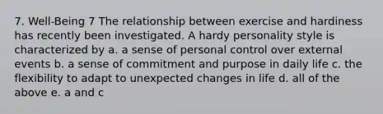 7. Well-Being 7 The relationship between exercise and hardiness has recently been investigated. A hardy personality style is characterized by a. a sense of personal control over external events b. a sense of commitment and purpose in daily life c. the flexibility to adapt to unexpected changes in life d. all of the above e. a and c