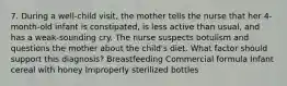 7. During a well-child visit, the mother tells the nurse that her 4-month-old infant is constipated, is less active than usual, and has a weak-sounding cry. The nurse suspects botulism and questions the mother about the child's diet. What factor should support this diagnosis? Breastfeeding Commercial formula Infant cereal with honey Improperly sterilized bottles