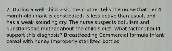 7. During a well-child visit, the mother tells the nurse that her 4-month-old infant is constipated, is less active than usual, and has a weak-sounding cry. The nurse suspects botulism and questions the mother about the child's diet. What factor should support this diagnosis? Breastfeeding Commercial formula Infant cereal with honey Improperly sterilized bottles