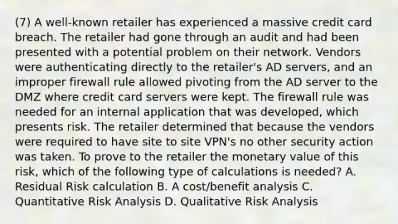 (7) A well-known retailer has experienced a massive credit card breach. The retailer had gone through an audit and had been presented with a potential problem on their network. Vendors were authenticating directly to the retailer's AD servers, and an improper firewall rule allowed pivoting from the AD server to the DMZ where credit card servers were kept. The firewall rule was needed for an internal application that was developed, which presents risk. The retailer determined that because the vendors were required to have site to site VPN's no other security action was taken. To prove to the retailer the monetary value of this risk, which of the following type of calculations is needed? A. Residual Risk calculation B. A cost/benefit analysis C. Quantitative Risk Analysis D. Qualitative Risk Analysis