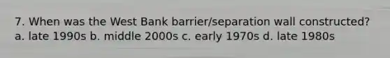 7. When was the West Bank barrier/separation wall constructed? a. late 1990s b. middle 2000s c. early 1970s d. late 1980s