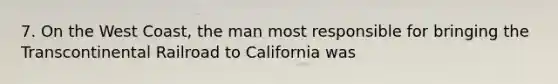 7. On the West Coast, the man most responsible for bringing the Transcontinental Railroad to California was