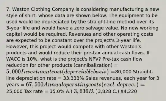 7. Weston Clothing Company is considering manufacturing a new style of shirt, whose data are shown below. The equipment to be used would be depreciated by the straight-line method over its 3-year life and would have a zero salvage value. No new working capital would be required. Revenues and other operating costs are expected to be constant over the project's 3-year life. However, this project would compete with other Weston's products and would reduce their pre-tax annual cash flows. If WACC is 10%, what is the project's NPV? Pre-tax cash flow reduction for other products (cannibalization) = 5,000 Investment cost (depreciable basis) =80,000 Straight-line depreciation rate = 33.333% Sales revenues, each year for 3 years = 67,500 Annual operating costs (excl. deprec.) =25,000 Tax rate = 35.0% A.) 3,636 B.)3,828 C.) 4,220