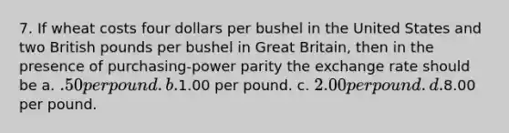 7. If wheat costs four dollars per bushel in the United States and two British pounds per bushel in Great Britain, then in the presence of purchasing-power parity the exchange rate should be a. .50 per pound. b.1.00 per pound. c. 2.00 per pound. d.8.00 per pound.