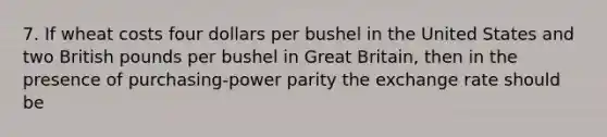 7. If wheat costs four dollars per bushel in the United States and two British pounds per bushel in Great Britain, then in the presence of purchasing-power parity the exchange rate should be