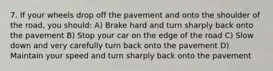 7. If your wheels drop off the pavement and onto the shoulder of the road, you should: A) Brake hard and turn sharply back onto the pavement B) Stop your car on the edge of the road C) Slow down and very carefully turn back onto the pavement D) Maintain your speed and turn sharply back onto the pavement