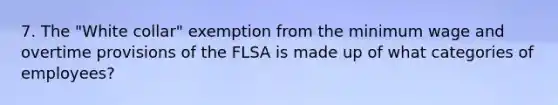 7. The "White collar" exemption from the minimum wage and overtime provisions of the FLSA is made up of what categories of employees?