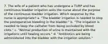 7. The wife of a patient who has undergone a TURP and has continuous bladder irrigation asks the nurse about the purpose of the continuous bladder irrigation. Which response by the nurse is appropriate? a. "The bladder irrigation is needed to stop the postoperative bleeding in the bladder." b. "The irrigation is needed to keep the catheter from being occluded by blood clots." c. "Normal production of urine is maintained with the irrigations until healing occurs." d. "Antibiotics are being administered into the bladder with the irrigation solution."