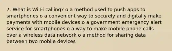 7. What is Wi-Fi calling? o a method used to push apps to smartphones o a convenient way to securely and digitally make payments with mobile devices o a government emergency alert service for smartphones o a way to make mobile phone calls over a wireless data network o a method for sharing data between two mobile devices