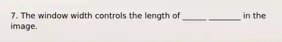 7. The window width controls the length of ______ ________ in the image.