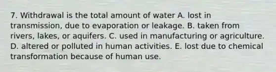 7. Withdrawal is the total amount of water A. lost in transmission, due to evaporation or leakage. B. taken from rivers, lakes, or aquifers. C. used in manufacturing or agriculture. D. altered or polluted in human activities. E. lost due to chemical transformation because of human use.