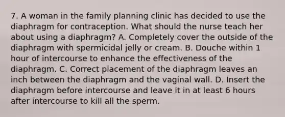 7. A woman in the family planning clinic has decided to use the diaphragm for contraception. What should the nurse teach her about using a diaphragm? A. Completely cover the outside of the diaphragm with spermicidal jelly or cream. B. Douche within 1 hour of intercourse to enhance the effectiveness of the diaphragm. C. Correct placement of the diaphragm leaves an inch between the diaphragm and the vaginal wall. D. Insert the diaphragm before intercourse and leave it in at least 6 hours after intercourse to kill all the sperm.