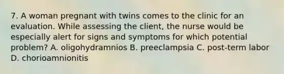 7. A woman pregnant with twins comes to the clinic for an evaluation. While assessing the client, the nurse would be especially alert for signs and symptoms for which potential problem? A. oligohydramnios B. preeclampsia C. post-term labor D. chorioamnionitis