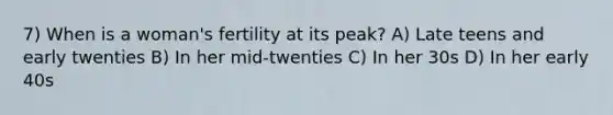 7) When is a woman's fertility at its peak? A) Late teens and early twenties B) In her mid-twenties C) In her 30s D) In her early 40s