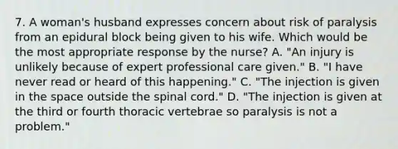 7. A woman's husband expresses concern about risk of paralysis from an epidural block being given to his wife. Which would be the most appropriate response by the nurse? A. "An injury is unlikely because of expert professional care given." B. "I have never read or heard of this happening." C. "The injection is given in the space outside the spinal cord." D. "The injection is given at the third or fourth thoracic vertebrae so paralysis is not a problem."