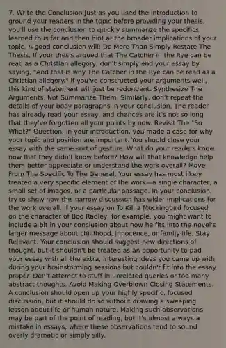 7. Write the Conclusion Just as you used the introduction to ground your readers in the topic before providing your thesis, you'll use the conclusion to quickly summarize the specifics learned thus far and then hint at the broader implications of your topic. A good conclusion will: Do More Than Simply Restate The Thesis. If your thesis argued that The Catcher in the Rye can be read as a Christian allegory, don't simply end your essay by saying, "And that is why The Catcher in the Rye can be read as a Christian allegory." If you've constructed your arguments well, this kind of statement will just be redundant. Synthesize The Arguments, Not Summarize Them. Similarly, don't repeat the details of your body paragraphs in your conclusion. The reader has already read your essay, and chances are it's not so long that they've forgotten all your points by now. Revisit The "So What?" Question. In your introduction, you made a case for why your topic and position are important. You should close your essay with the same sort of gesture. What do your readers know now that they didn't know before? How will that knowledge help them better appreciate or understand the work overall? Move From The Specific To The General. Your essay has most likely treated a very specific element of the work—a single character, a small set of images, or a particular passage. In your conclusion, try to show how this narrow discussion has wider implications for the work overall. If your essay on To Kill a Mockingbird focused on the character of Boo Radley, for example, you might want to include a bit in your conclusion about how he fits into the novel's larger message about childhood, innocence, or family life. Stay Relevant. Your conclusion should suggest new directions of thought, but it shouldn't be treated as an opportunity to pad your essay with all the extra, interesting ideas you came up with during your brainstorming sessions but couldn't fit into the essay proper. Don't attempt to stuff in unrelated queries or too many abstract thoughts. Avoid Making Overblown Closing Statements. A conclusion should open up your highly specific, focused discussion, but it should do so without drawing a sweeping lesson about life or human nature. Making such observations may be part of the point of reading, but it's almost always a mistake in essays, where these observations tend to sound overly dramatic or simply silly.