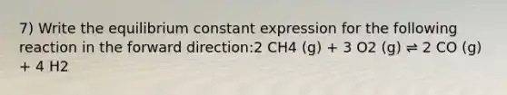 7) Write the equilibrium constant expression for the following reaction in the forward direction:2 CH4 (g) + 3 O2 (g) ⇌ 2 CO (g) + 4 H2