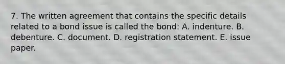 7. The written agreement that contains the specific details related to a bond issue is called the bond: A. indenture. B. debenture. C. document. D. registration statement. E. issue paper.