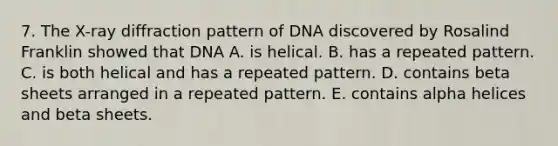 7. The X-ray diffraction pattern of DNA discovered by Rosalind Franklin showed that DNA A. is helical. B. has a repeated pattern. C. is both helical and has a repeated pattern. D. contains beta sheets arranged in a repeated pattern. E. contains alpha helices and beta sheets.