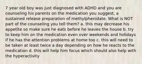 7 year old boy was just diagnosed with ADHD and you are counseling his parents on the medication you suggest, a sustained release preparation of methylphenidate. What is NOT part of the counseling you tell them? a. this may decrease his appetite so make sure he eats before he leaves the house b. try to keep him on the medication even over weekends and holidays if he has the attention problems at home too c. this will need to be taken at least twice a day depending on how he reacts to the medication d. this will help him focus which should also help with the hyperactivity