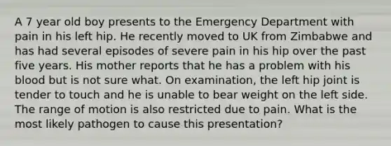 A 7 year old boy presents to the Emergency Department with pain in his left hip. He recently moved to UK from Zimbabwe and has had several episodes of severe pain in his hip over the past five years. His mother reports that he has a problem with his blood but is not sure what. On examination, the left hip joint is tender to touch and he is unable to bear weight on the left side. The range of motion is also restricted due to pain. What is the most likely pathogen to cause this presentation?