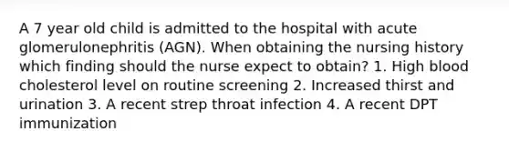 A 7 year old child is admitted to the hospital with acute glomerulonephritis (AGN). When obtaining the nursing history which finding should the nurse expect to obtain? 1. High blood cholesterol level on routine screening 2. Increased thirst and urination 3. A recent strep throat infection 4. A recent DPT immunization