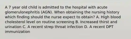 A 7 year old child is admitted to the hospital with acute glomerulonephritis (AGN). When obtaining the nursing history which finding should the nurse expect to obtain? A. High blood cholesterol level on routine screening B. Increased thirst and urination C. A recent strep throat infection D. A recent DPT immunization