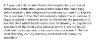 A 7 year old child is admitted to the hospital for a course of intravenous antibiotics. What actions would the nurse take before inserting the peripheral intravenous catheter? 1. Explain the procedure to the child immediately before the procedure. 2. Apply a topical anesthetic to the IV site before the procedure 3. Ask the child which hand he/she uses for drawing. 4. Explain the procedure to the child using abstract terms 5. Do not let the child see the equipment to be use in the procedure 6. Tell the child that they can cry but they must hold still during the procedure