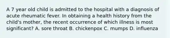 A 7 year old child is admitted to the hospital with a diagnosis of acute rheumatic fever. In obtaining a health history from the child's mother, the recent occurrence of which illness is most significant? A. sore throat B. chickenpox C. mumps D. influenza