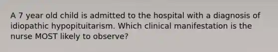 A 7 year old child is admitted to the hospital with a diagnosis of idiopathic hypopituitarism. Which clinical manifestation is the nurse MOST likely to observe?