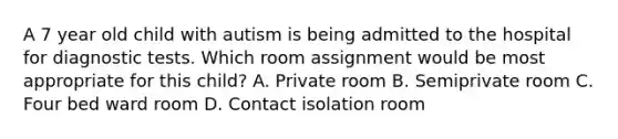 A 7 year old child with autism is being admitted to the hospital for diagnostic tests. Which room assignment would be most appropriate for this child? A. Private room B. Semiprivate room C. Four bed ward room D. Contact isolation room