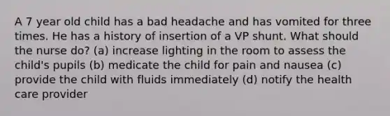 A 7 year old child has a bad headache and has vomited for three times. He has a history of insertion of a VP shunt. What should the nurse do? (a) increase lighting in the room to assess the child's pupils (b) medicate the child for pain and nausea (c) provide the child with fluids immediately (d) notify the health care provider