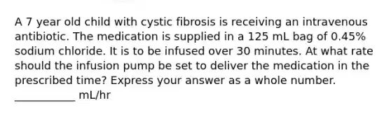 A 7 year old child with cystic fibrosis is receiving an intravenous antibiotic. The medication is supplied in a 125 mL bag of 0.45% sodium chloride. It is to be infused over 30 minutes. At what rate should the infusion pump be set to deliver the medication in the prescribed time? Express your answer as a whole number. ___________ mL/hr