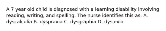 A 7 year old child is diagnosed with a learning disability involving reading, writing, and spelling. The nurse identifies this as: A. dyscalculia B. dyspraxia C. dysgraphia D. dyslexia