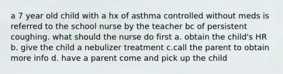 a 7 year old child with a hx of asthma controlled without meds is referred to the school nurse by the teacher bc of persistent coughing. what should the nurse do first a. obtain the child's HR b. give the child a nebulizer treatment c.call the parent to obtain more info d. have a parent come and pick up the child