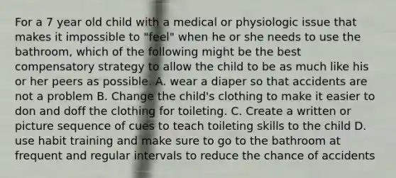 For a 7 year old child with a medical or physiologic issue that makes it impossible to "feel" when he or she needs to use the bathroom, which of the following might be the best compensatory strategy to allow the child to be as much like his or her peers as possible. A. wear a diaper so that accidents are not a problem B. Change the child's clothing to make it easier to don and doff the clothing for toileting. C. Create a written or picture sequence of cues to teach toileting skills to the child D. use habit training and make sure to go to the bathroom at frequent and regular intervals to reduce the chance of accidents