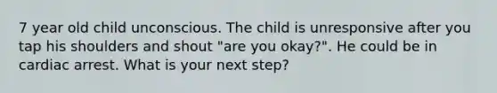 7 year old child unconscious. The child is unresponsive after you tap his shoulders and shout "are you okay?". He could be in cardiac arrest. What is your next step?