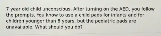 7 year old child unconscious. After turning on the AED, you follow the prompts. You know to use a child pads for infants and for children younger than 8 years, but the pediatric pads are unavailable. What should you do?