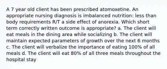 A 7 year old client has been prescribed atomoxetine. An appropriate nursing diagnosis is imbalanced nutrition: <a href='https://www.questionai.com/knowledge/k7BtlYpAMX-less-than' class='anchor-knowledge'>less than</a> body requirements R/T a side effect of anorexia. Which short term correctly written outcome is appropriate? a. The client will eat meals in the dining area while socializing b. The client will maintain expected parameters of growth over the next 6 months c. The client will verbalize the importance of eating 100% of all meals d. The client will eat 80% of all three meals throughout the hospital stay