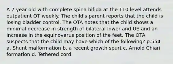 A 7 year old with complete spina bifida at the T10 level attends outpatient OT weekly. The child's parent reports that the child is losing bladder control. The OTA notes that the child shows a minimal decrease in strength of bilateral lower and UE and an increase in the equinovarus position of the feet. The OTA suspects that the child may have which of the following? p.554 a. Shunt malformation b. a recent growth spurt c. Arnold Chiari formation d. Tethered cord