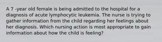 A 7 -year old female is being admitted to the hospital for a diagnosis of acute lymphocytic leukemia. The nurse is trying to gather information from the child regarding her feelings about her diagnosis. Which nursing action is most appropriate to gain information about how the child is feeling?