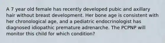 A 7 year old female has recently developed pubic and axillary hair without breast development. Her bone age is consistent with her chronological age, and a pediatric endocrinologist has diagnosed idiopathic premature adrenarche. The PCPNP will monitor this child for which condition?